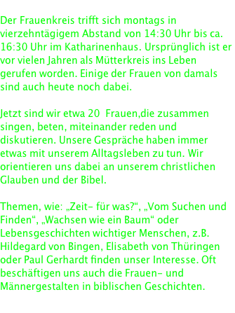  Der Frauenkreis trifft sich montags in vierzehntägigem Abstand von 14:30 Uhr bis ca. 16:30 Uhr im Katharinenhaus. Ursprünglich ist er vor vielen Jahren als Mütterkreis ins Leben gerufen worden. Einige der Frauen von damals sind auch heute noch dabei.  Jetzt sind wir etwa 20  Frauen, die zusammen singen, beten, miteinander reden und diskutieren. Unsere Gespräche haben immer etwas mit unserem Alltagsleben zu tun. Wir orientieren uns dabei an unserem christlichen Glauben und der Bibel.  Themen, wie: „Zeit- für was?“, „Vom Suchen und Finden“, „Wachsen wie ein Baum“ oder Lebensgeschichten wichtiger Menschen, z.B. Hildegard von Bingen, Elisabeth von Thüringen oder Paul Gerhardt finden unser Interesse. Oft beschäftigen uns auch die Frauen- und Männergestalten in biblischen Geschichten.  