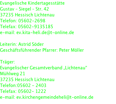 Evangelische Kindertagesstätte Gustav – Siegel – Str. 42 37235 Hessisch Lichtenau Telefon: 05602-2698 Telefax: 05602-9135185 e-mail: ev.kita-heli.de@t-online.de   Leiterin: Astrid Söder Geschäftsführender Pfarrer: Peter Möller   Träger: Evangelischer Gesamtverband „Lichtenau“ Mühlweg 21 37235 Hessisch Lichtenau Telefon:05602 - 2403 Telefax: 05602- 1222 e-mail: ev.kirchengemeindeheli@t-online.de