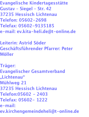 Evangelische Kindertagesstätte Gustav – Siegel – Str. 42 37235 Hessisch Lichtenau Telefon: 05602-2698 Telefax: 05602-9135185 e-mail: ev.kita-heli.de@t-online.de   Leiterin: Astrid Söder Geschäftsführender Pfarrer: Peter Möller   Träger: Evangelischer Gesamtverband „Lichtenau“ Mühlweg 21 37235 Hessisch Lichtenau Telefon:05602 - 2403 Telefax: 05602- 1222 e-mail: ev.kirchengemeindeheli@t-online.de