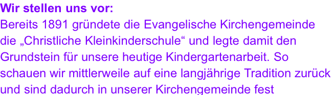 Wir stellen uns vor: Bereits 1891 gründete die Evangelische Kirchengemeinde die „Christliche Kleinkinderschule“ und legte damit den Grundstein für unsere heutige Kindergartenarbeit. So schauen wir mittlerweile auf eine langjährige Tradition zurück und sind dadurch in unserer Kirchengemeinde fest verankert.