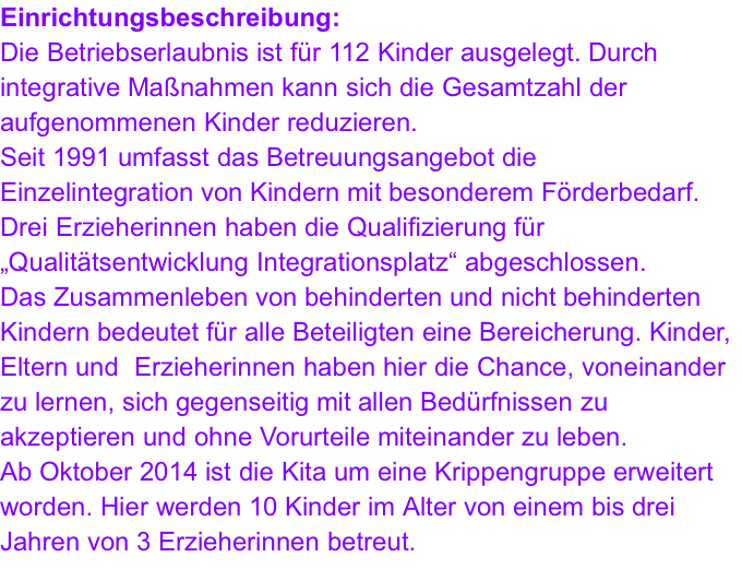 Einrichtungsbeschreibung: Die Betriebserlaubnis ist für 112 Kinder ausgelegt. Durch integrative Maßnahmen kann sich die Gesamtzahl der aufgenommenen Kinder reduzieren. Seit 1991 umfasst das Betreuungsangebot die Einzelintegration von Kindern mit besonderem Förderbedarf. Drei Erzieherinnen haben die Qualifizierung für „Qualitätsentwicklung Integrationsplatz“ abgeschlossen. Das Zusammenleben von behinderten und nicht behinderten Kindern bedeutet für alle Beteiligten eine Bereicherung. Kinder, Eltern und  Erzieherinnen haben hier die Chance, voneinander zu lernen, sich gegenseitig mit allen Bedürfnissen zu akzeptieren und ohne Vorurteile miteinander zu leben. Ab Oktober 2014 ist die Kita um eine Krippengruppe erweitert worden. Hier werden 10 Kinder im Alter von einem bis drei Jahren von 3 Erzieherinnen betreut.