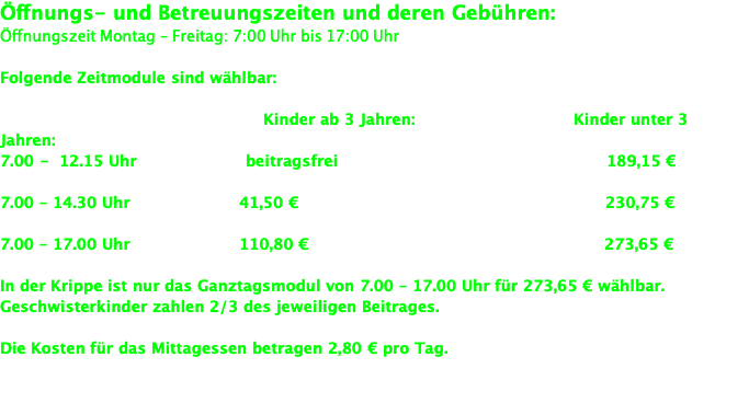 Öffnungs- und Betreuungszeiten und deren Gebühren: Öffnungszeit Montag – Freitag: 7:00 Uhr bis 17:00 Uhr  Folgende Zeitmodule sind wählbar:                                                   Kinder ab 3 Jahren:                             Kinder unter 3 Jahren: 7.00 -  12.15 Uhr                    beitragsfrei                                                 189,15 €   7.00 – 14.30 Uhr                    41,50 €                                                        230,75 €   7.00 – 17.00 Uhr                    110,80 €                                                      273,65 €   In der Krippe ist nur das Ganztagsmodul von 7.00 – 17.00 Uhr für 273,65 € wählbar. Geschwisterkinder zahlen 2/3 des jeweiligen Beitrages.   Die Kosten für das Mittagessen betragen 2,80 € pro Tag.   