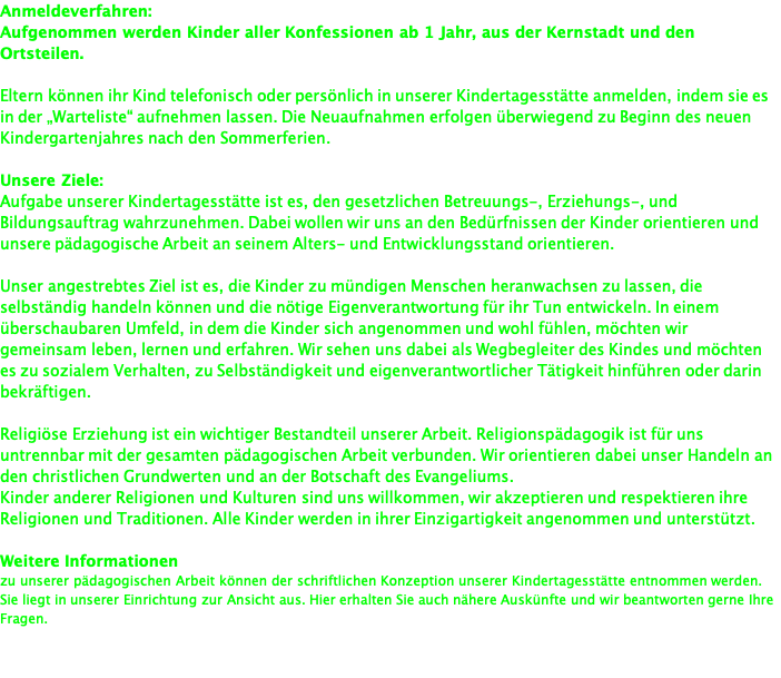 Anmeldeverfahren: Aufgenommen werden Kinder aller Konfessionen ab 1 Jahr, aus der Kernstadt und den Ortsteilen.  Eltern können ihr Kind telefonisch oder persönlich in unserer Kindertagesstätte anmelden, indem sie es in der „Warteliste“ aufnehmen lassen. Die Neuaufnahmen erfolgen überwiegend zu Beginn des neuen Kindergartenjahres nach den Sommerferien.  Unsere Ziele: Aufgabe unserer Kindertagesstätte ist es, den gesetzlichen Betreuungs-, Erziehungs-, und Bildungsauftrag wahrzunehmen. Dabei wollen wir uns an den Bedürfnissen der Kinder orientieren und unsere pädagogische Arbeit an seinem Alters- und Entwicklungsstand orientieren.  Unser angestrebtes Ziel ist es, die Kinder zu mündigen Menschen heranwachsen zu lassen, die selbständig handeln können und die nötige Eigenverantwortung für ihr Tun entwickeln. In einem überschaubaren Umfeld, in dem die Kinder sich angenommen und wohl fühlen, möchten wir gemeinsam leben, lernen und erfahren. Wir sehen uns dabei als Wegbegleiter des Kindes und möchten es zu sozialem Verhalten, zu Selbständigkeit und eigenverantwortlicher Tätigkeit hinführen oder darin bekräftigen.  Religiöse Erziehung ist ein wichtiger Bestandteil unserer Arbeit. Religionspädagogik ist für uns untrennbar mit der gesamten pädagogischen Arbeit verbunden. Wir orientieren dabei unser Handeln an den christlichen Grundwerten und an der Botschaft des Evangeliums. Kinder anderer Religionen und Kulturen sind uns willkommen, wir akzeptieren und respektieren ihre Religionen und Traditionen. Alle Kinder werden in ihrer Einzigartigkeit angenommen und unterstützt.  Weitere Informationen  zu unserer pädagogischen Arbeit können der schriftlichen Konzeption unserer Kindertagesstätte entnommen werden. Sie liegt in unserer Einrichtung zur Ansicht aus. Hier erhalten Sie auch nähere Auskünfte und wir beantworten gerne Ihre Fragen. 